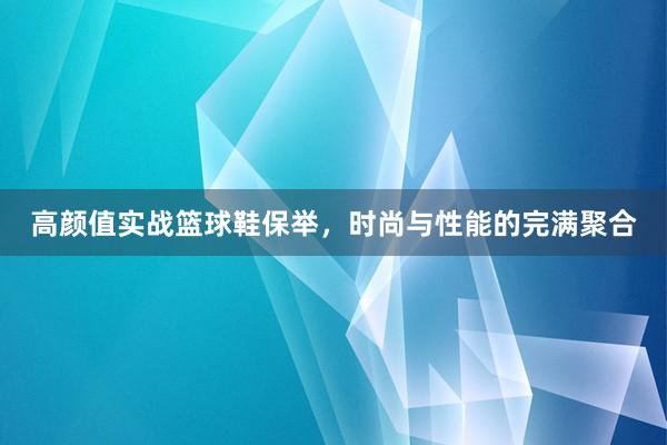 高颜值实战篮球鞋保举，时尚与性能的完满聚合